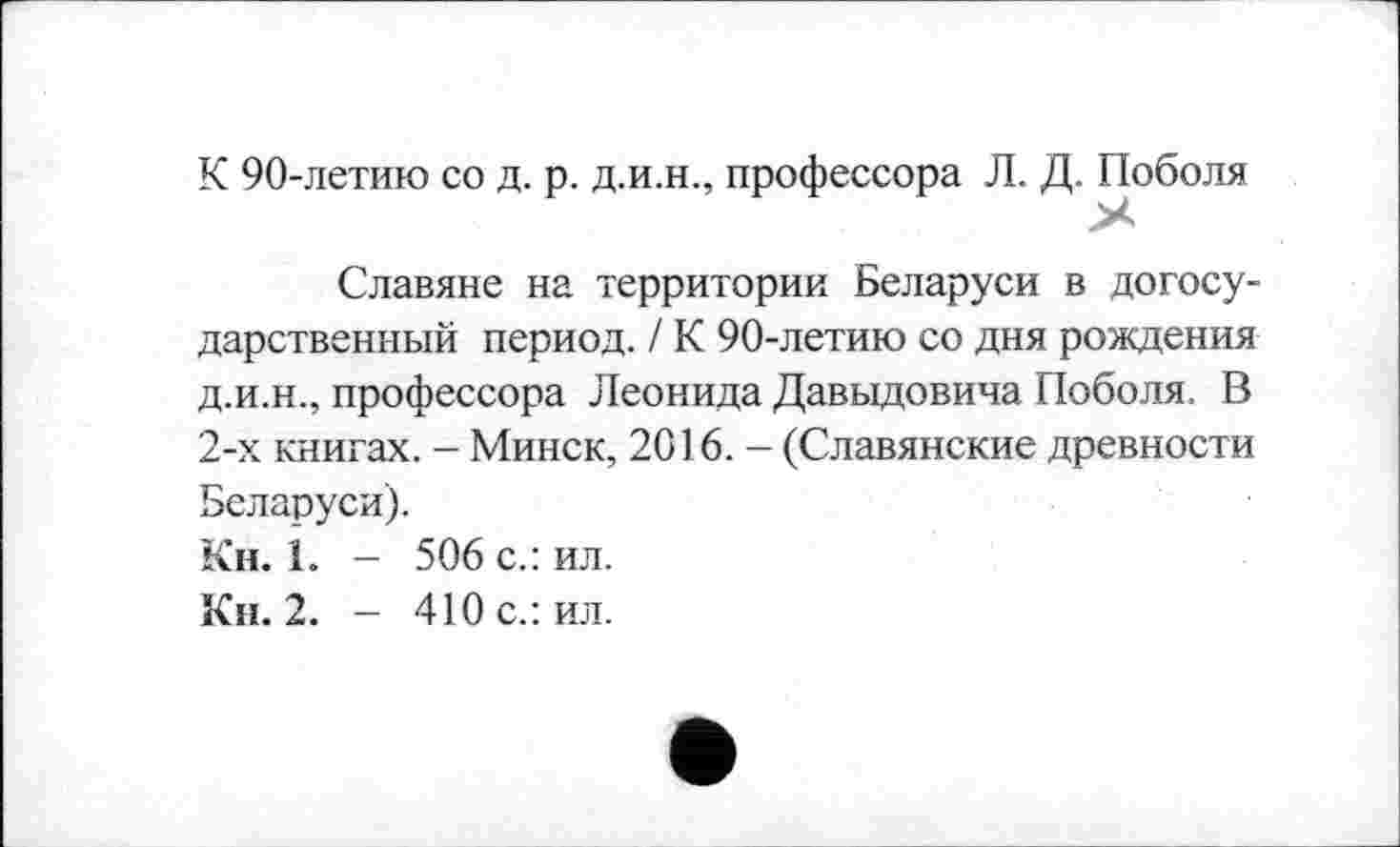 ﻿К 90-летию со д. р. д.и.н., профессора Л. Д. Поболя
Славяне на территории Беларуси в догосу-дарственный период. / К 90-летию со дня рождения д.и.н., профессора Леонида Давыдовича Поболя. В 2-х книгах. - Минск, 2016. - (Славянские древности Беларуси).
Кн. 1. - 506 с.: ил.
Кн. 2. - 410 с.: ил.